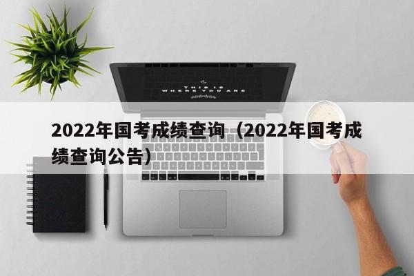 2022年国考成绩查询（2022年国考成绩查询公告）