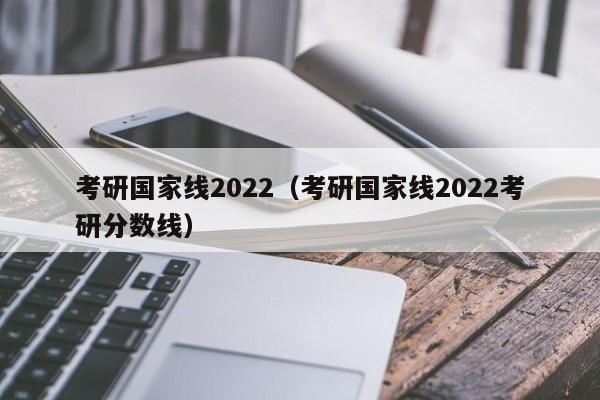 考研国家线2022（考研国家线2022考研分数线）