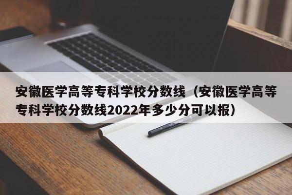 安徽医学高等专科学校分数线（安徽医学高等专科学校分数线2022年多少分可以报）