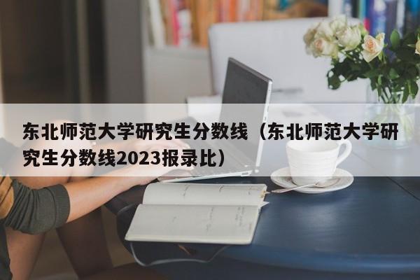 东北师范大学研究生分数线（东北师范大学研究生分数线2023报录比）