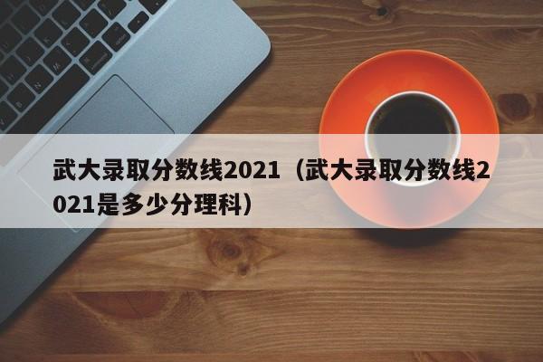 武大录取分数线2021（武大录取分数线2021是多少分理科）