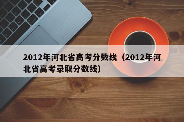 2012年河北省高考分数线（2012年河北省高考录取分数线）