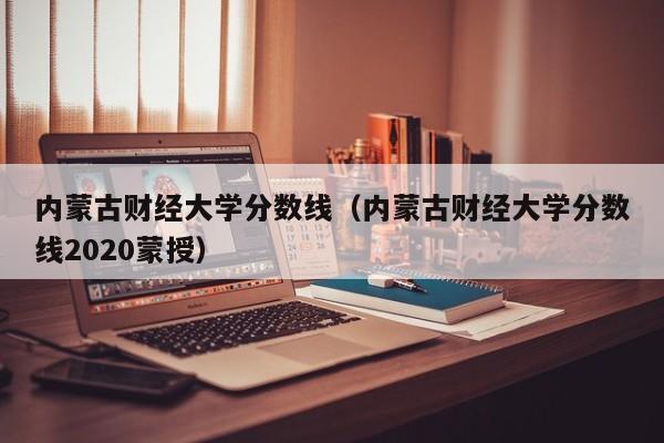 内蒙古财经大学分数线（内蒙古财经大学分数线2020蒙授）