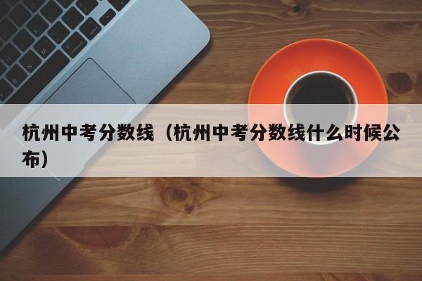 杭州中考分数线（杭州中考分数线什么时候公布）