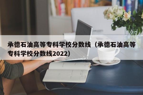 承德石油高等专科学校分数线（承德石油高等专科学校分数线2022）