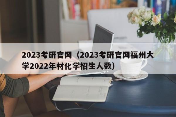 2023考研官网（2023考研官网福州大学2022年材化学招生人数）