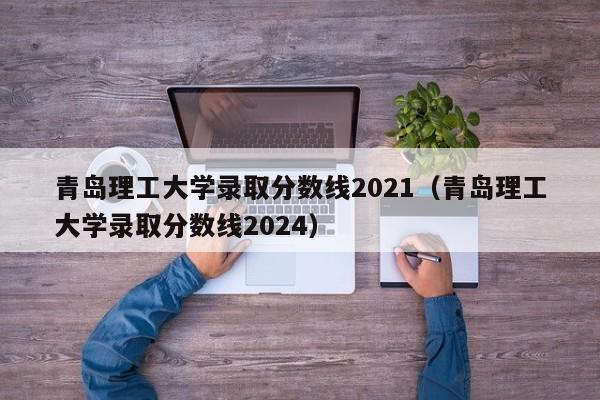 青岛理工大学录取分数线2021（青岛理工大学录取分数线2024）