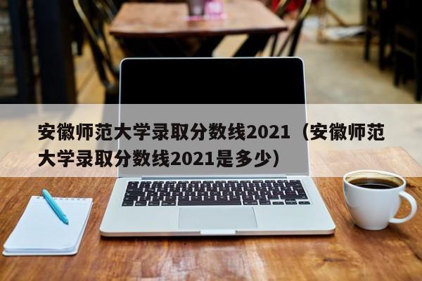 安徽师范大学录取分数线2021（安徽师范大学录取分数线2021是多少）