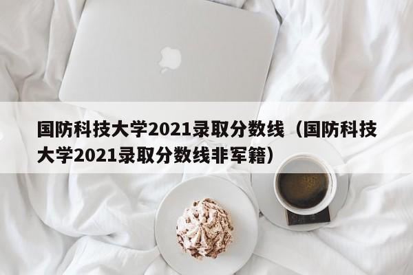 国防科技大学2021录取分数线（国防科技大学2021录取分数线非军籍）