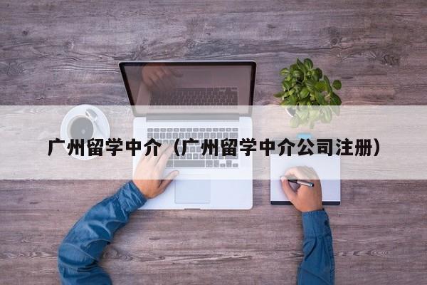 广州留学中介（广州留学中介公司注册）