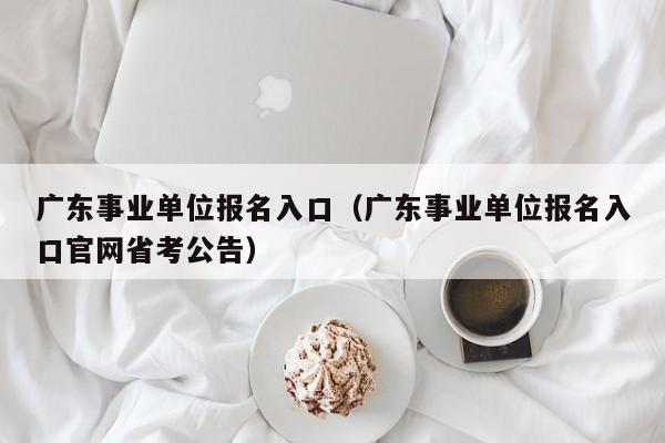 广东事业单位报名入口（广东事业单位报名入口官网省考公告）