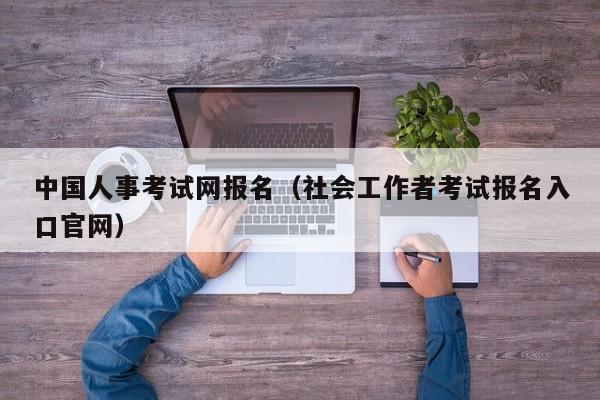 中国人事考试网报名（社会工作者考试报名入口官网）