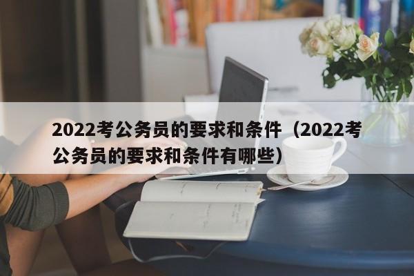 2022考公务员的要求和条件（2022考公务员的要求和条件有哪些）