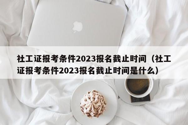 社工证报考条件2023报名截止时间（社工证报考条件2023报名截止时间是什么）