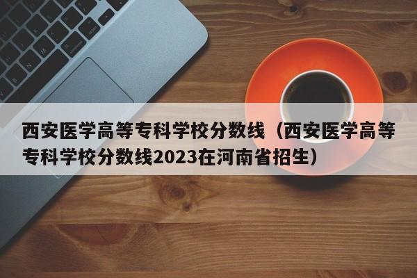 西安医学高等专科学校分数线（西安医学高等专科学校分数线2023在河南省招生）