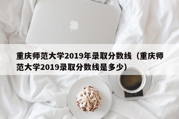 重庆师范大学2019年录取分数线（重庆师范大学2019录取分数线是多少）