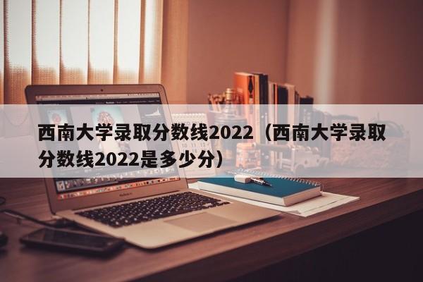 西南大学录取分数线2022（西南大学录取分数线2022是多少分）