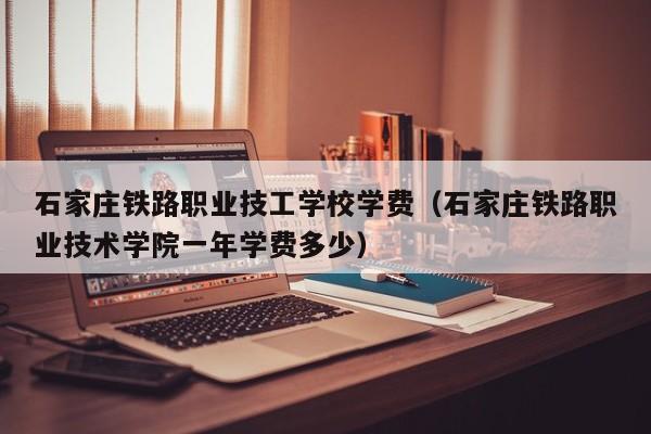 石家庄铁路职业技工学校学费（石家庄铁路职业技术学院一年学费多少）