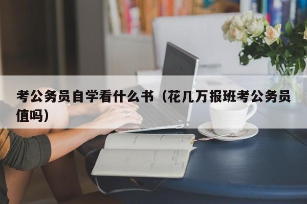 考公务员自学看什么书（花几万报班考公务员值吗）