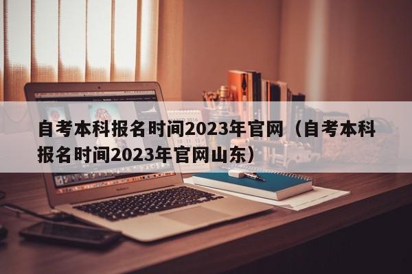 自考本科报名时间2023年官网（自考本科报名时间2023年官网山东）