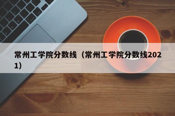 常州工学院分数线（常州工学院分数线2021）