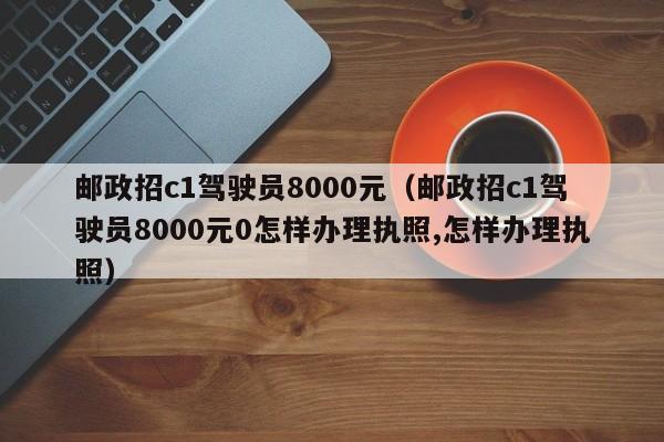 邮政招c1驾驶员8000元（邮政招c1驾驶员8000元0怎样办理执照,怎样办理执照）