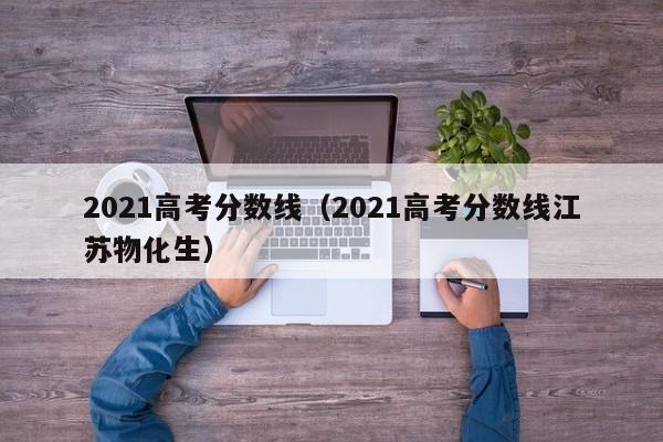 2021高考分数线（2021高考分数线江苏物化生）