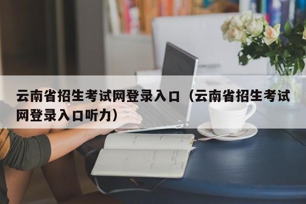 云南省招生考试网登录入口（云南省招生考试网登录入口听力）