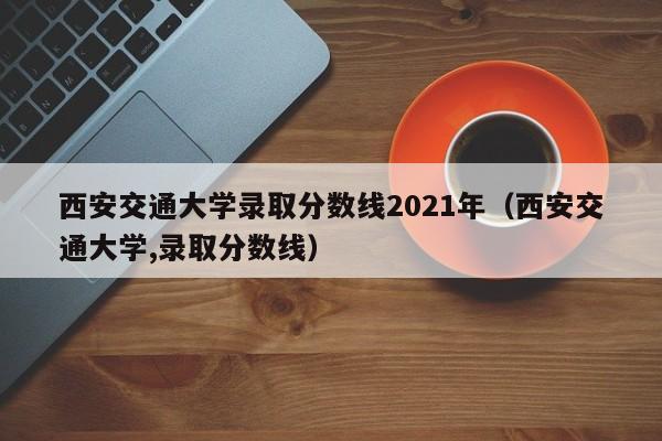 西安交通大学录取分数线2021年（西安交通大学,录取分数线）