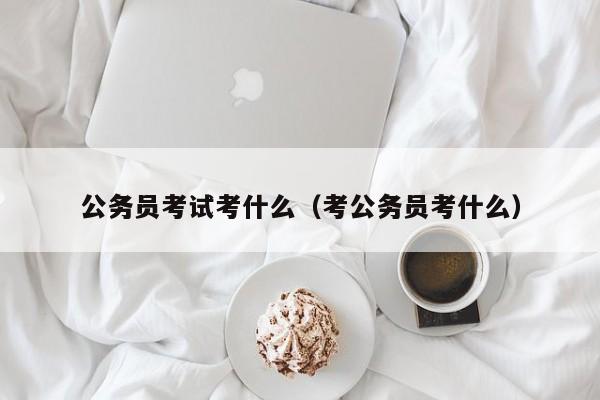 公务员考试考什么（考公务员考什么）