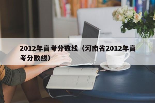 2012年高考分数线（河南省2012年高考分数线）