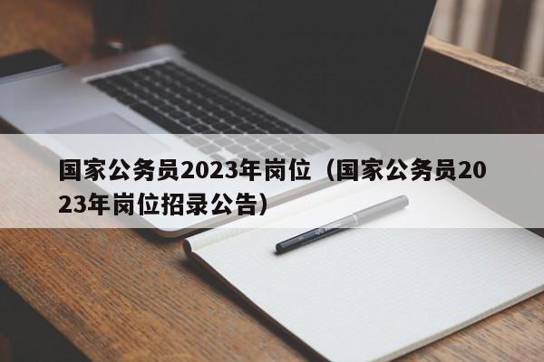 国家公务员2023年岗位（国家公务员2023年岗位招录公告）