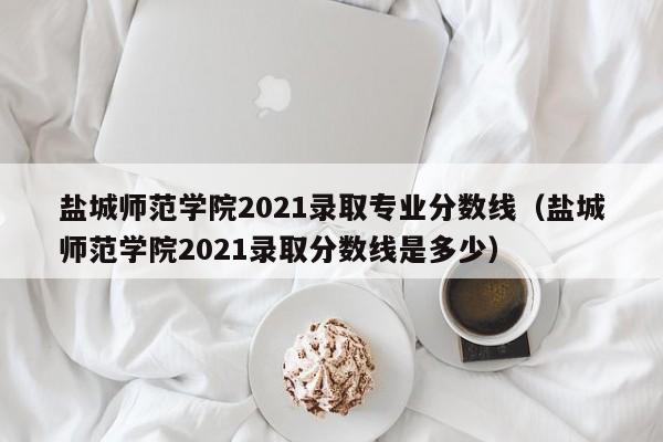 盐城师范学院2021录取专业分数线（盐城师范学院2021录取分数线是多少）