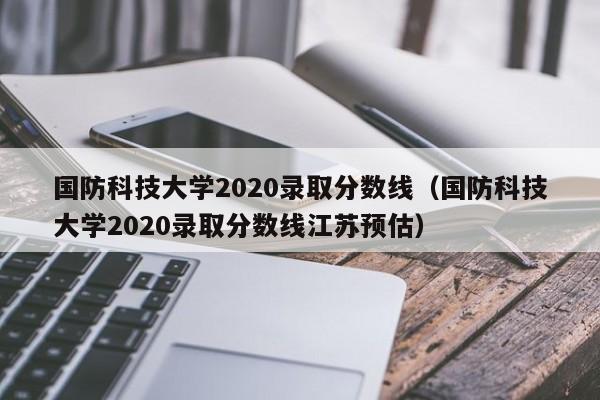 国防科技大学2020录取分数线（国防科技大学2020录取分数线江苏预估）