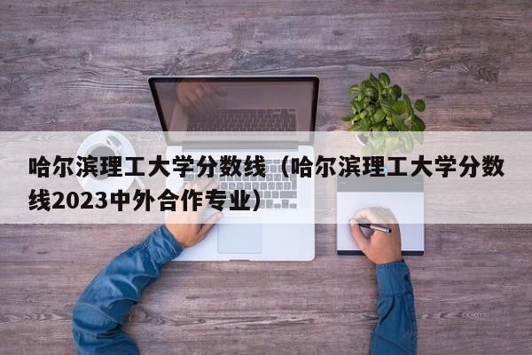 哈尔滨理工大学分数线（哈尔滨理工大学分数线2023中外合作专业）