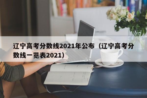 辽宁高考分数线2021年公布（辽宁高考分数线一览表2021）