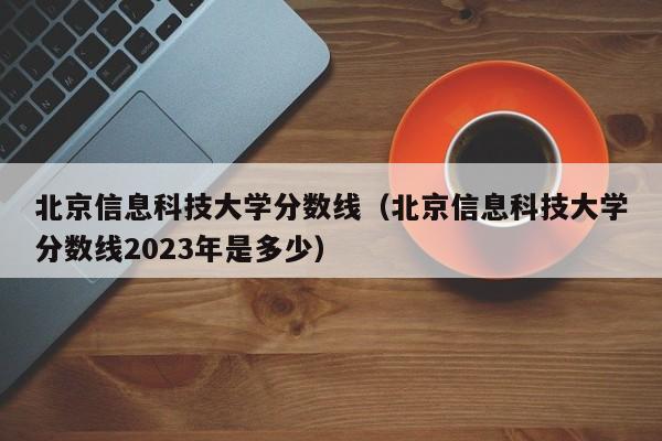 北京信息科技大学分数线（北京信息科技大学分数线2023年是多少）