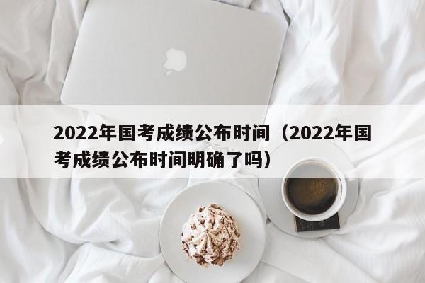 2022年国考成绩公布时间（2022年国考成绩公布时间明确了吗）