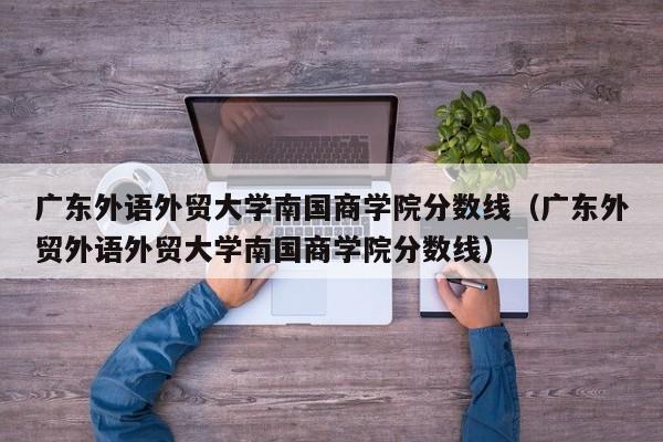 广东外语外贸大学南国商学院分数线（广东外贸外语外贸大学南国商学院分数线）