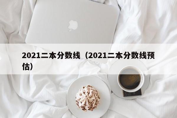 2021二本分数线（2021二本分数线预估）