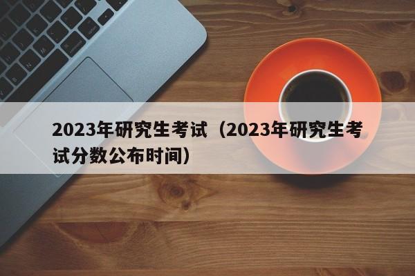 2023年研究生考试（2023年研究生考试分数公布时间）