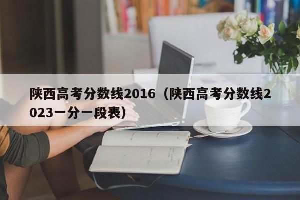 陕西高考分数线2016（陕西高考分数线2023一分一段表）