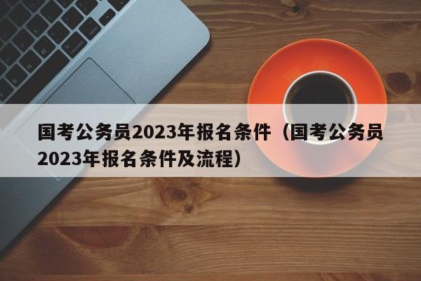 国考公务员2023年报名条件（国考公务员2023年报名条件及流程）