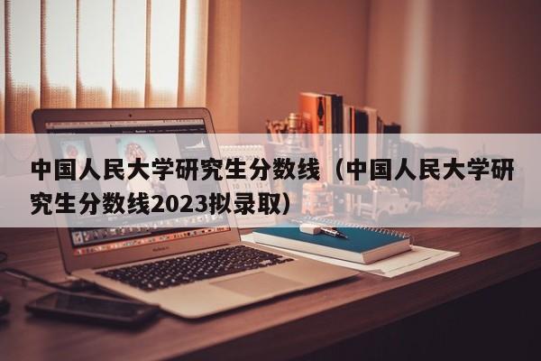 中国人民大学研究生分数线（中国人民大学研究生分数线2023拟录取）