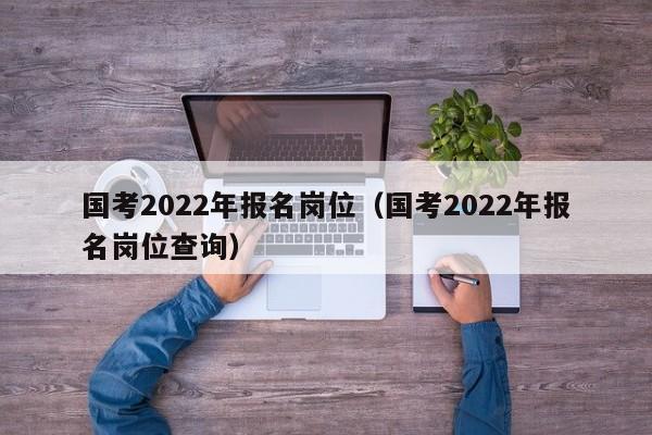 国考2022年报名岗位（国考2022年报名岗位查询）