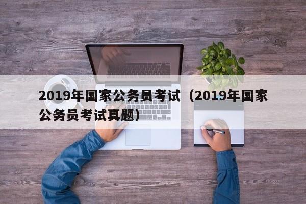 2019年国家公务员考试（2019年国家公务员考试真题）