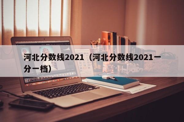 河北分数线2021（河北分数线2021一分一档）