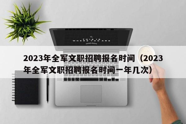 2023年全军文职招聘报名时间（2023年全军文职招聘报名时间一年几次）