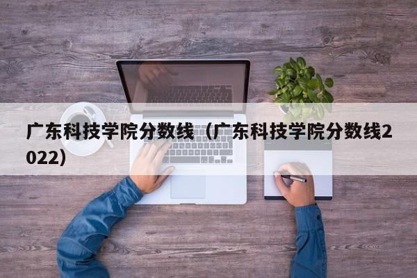 广东科技学院分数线（广东科技学院分数线2022）