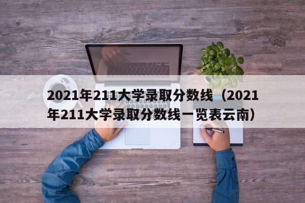 2021年211大学录取分数线（2021年211大学录取分数线一览表云南）